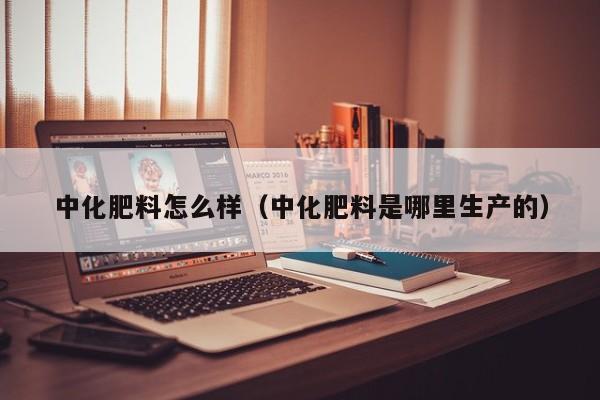 中化肥料怎么样（中化肥料是哪里生产的）