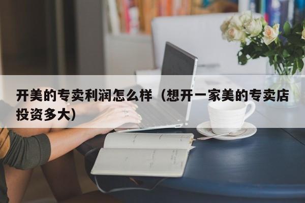 开美的专卖利润怎么样（想开一家美的专卖店投资多大）