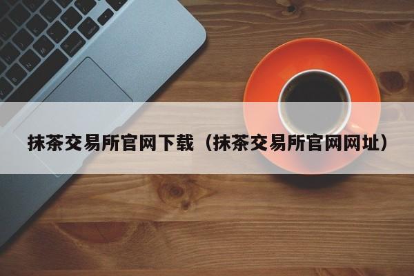 抹茶交易所官网下载（抹茶交易所官网网址）