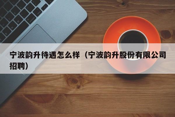 宁波韵升待遇怎么样（宁波韵升股份有限公司招聘）