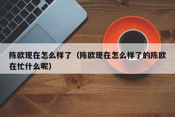 陈欧现在怎么样了（陈欧现在怎么样了的陈欧在忙什么呢）