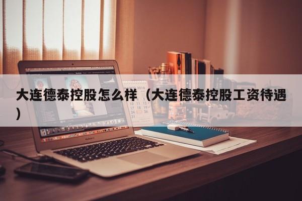 大连德泰控股怎么样（大连德泰控股工资待遇）