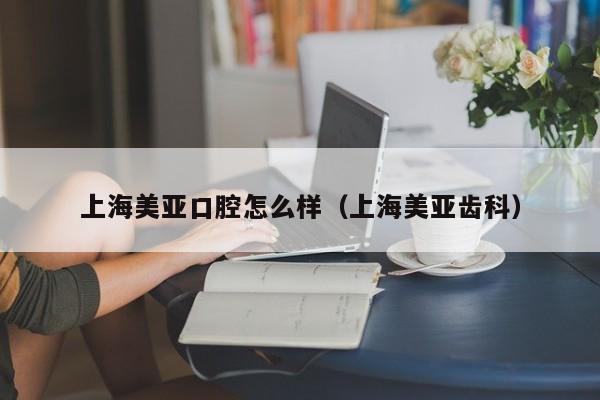 上海美亚口腔怎么样（上海美亚齿科）