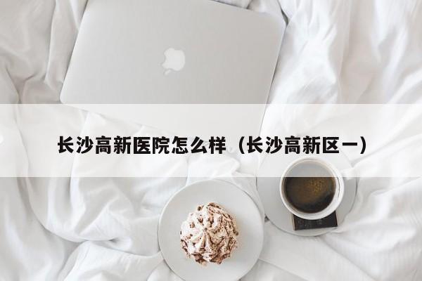 长沙高新医院怎么样(长沙高新区一)