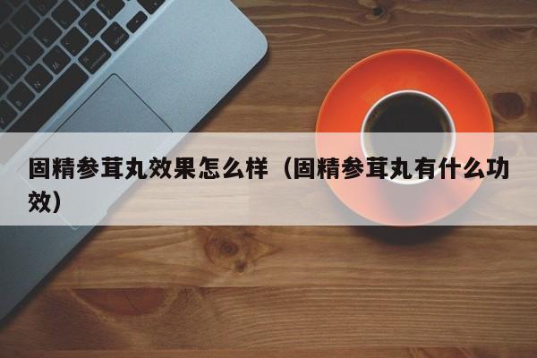 固精参茸丸效果怎么样（固精参茸丸有什么功效）