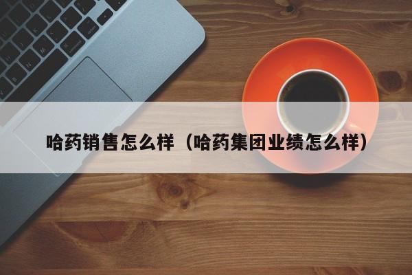 哈药销售怎么样（哈药集团业绩怎么样）
