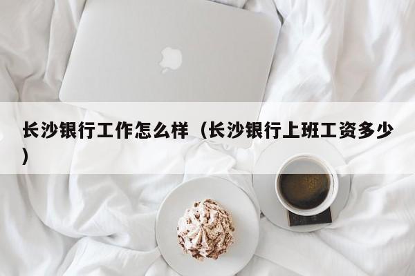 长沙银行工作怎么样（长沙银行上班工资多少）
