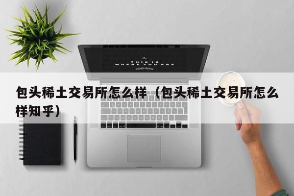 包头稀土交易所怎么样（包头稀土交易所怎么样知乎）