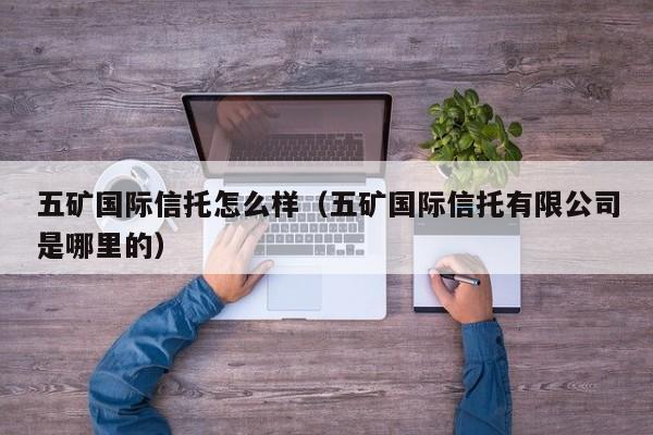五矿国际信托怎么样（五矿国际信托有限公司是哪里的）