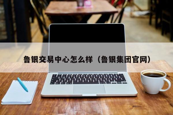 鲁银交易中心怎么样（鲁银集团官网）